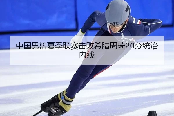 中国男篮夏季联赛击败希腊周琦20分统治内线